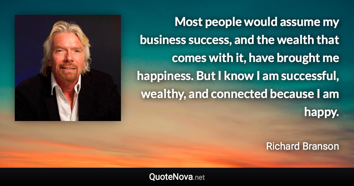 Most people would assume my business success, and the wealth that comes with it, have brought me happiness. But I know I am successful, wealthy, and connected because I am happy. - Richard Branson quote