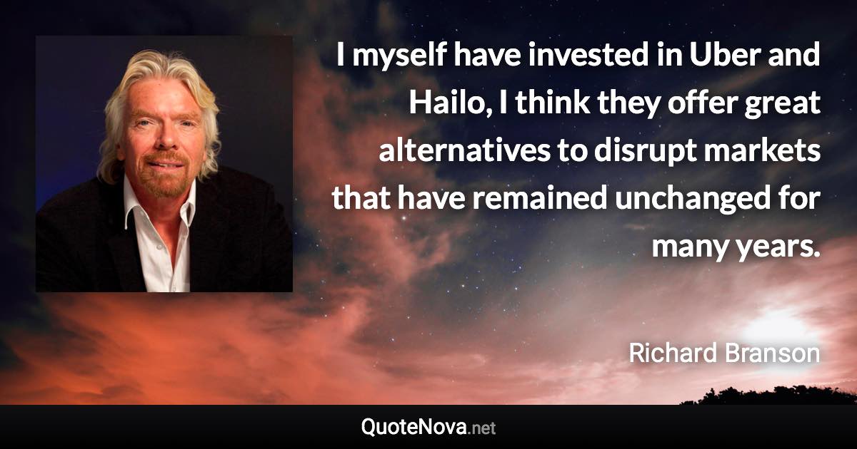 I myself have invested in Uber and Hailo, I think they offer great alternatives to disrupt markets that have remained unchanged for many years. - Richard Branson quote