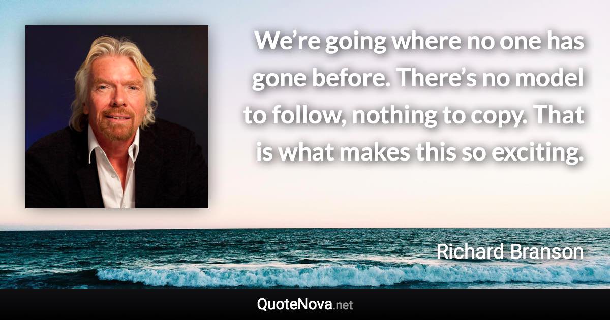 We’re going where no one has gone before. There’s no model to follow, nothing to copy. That is what makes this so exciting. - Richard Branson quote