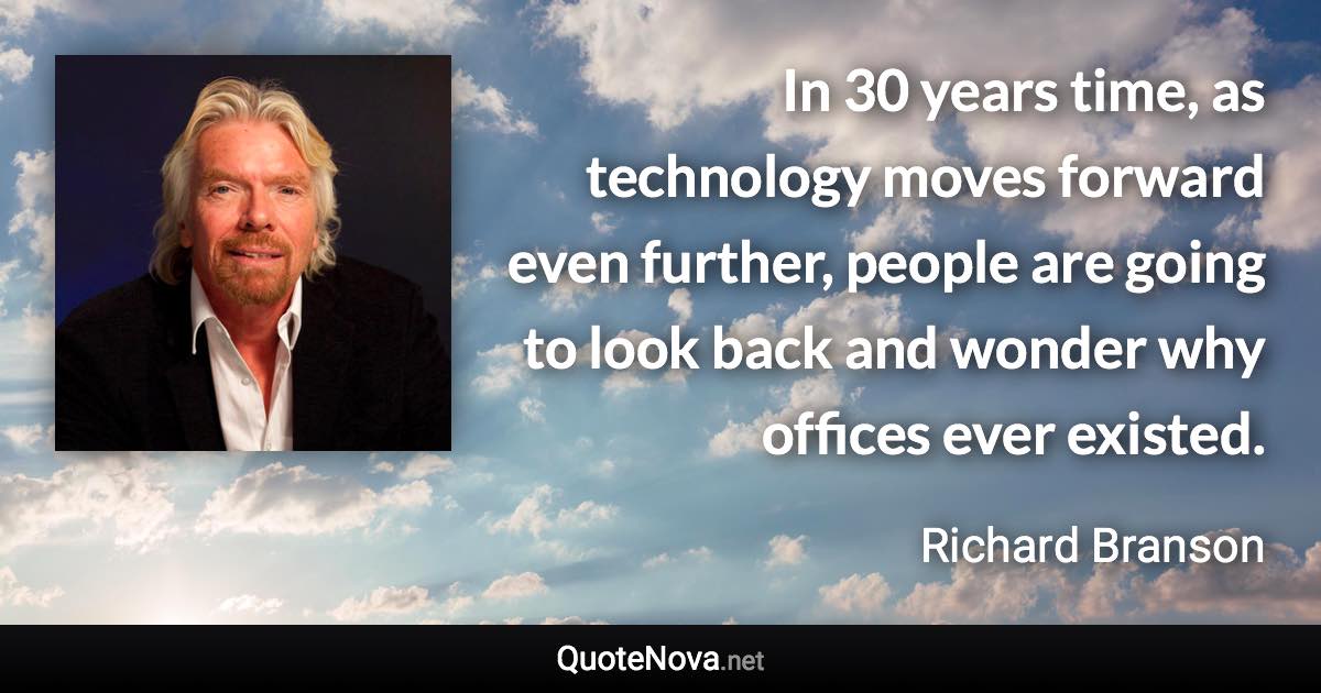 In 30 years time, as technology moves forward even further, people are going to look back and wonder why offices ever existed. - Richard Branson quote