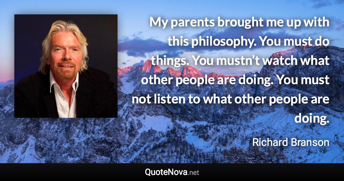 My parents brought me up with this philosophy. You must do things. You mustn’t watch what other people are doing. You must not listen to what other people are doing. - Richard Branson quote