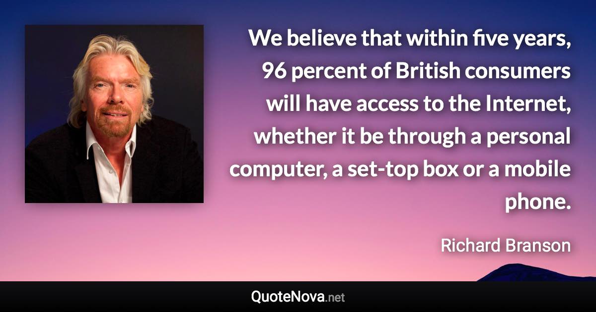 We believe that within five years, 96 percent of British consumers will have access to the Internet, whether it be through a personal computer, a set-top box or a mobile phone. - Richard Branson quote