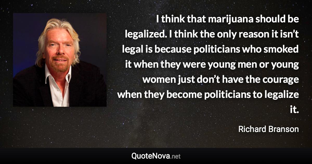 I think that marijuana should be legalized. I think the only reason it isn’t legal is because politicians who smoked it when they were young men or young women just don’t have the courage when they become politicians to legalize it. - Richard Branson quote