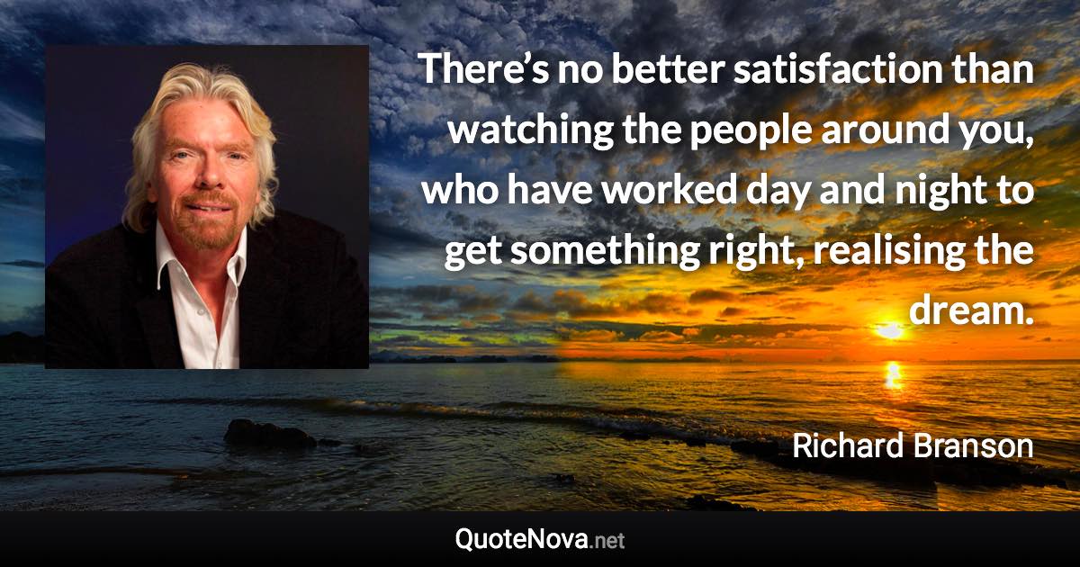 There’s no better satisfaction than watching the people around you, who have worked day and night to get something right, realising the dream. - Richard Branson quote