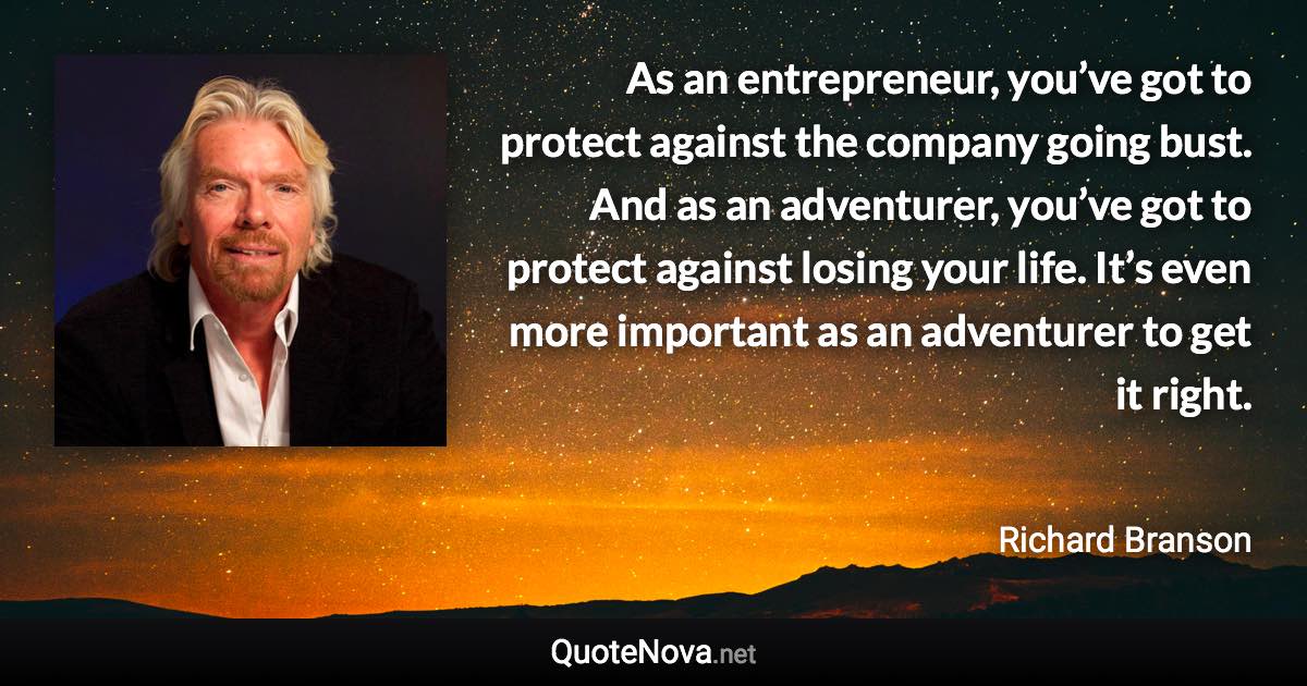 As an entrepreneur, you’ve got to protect against the company going bust. And as an adventurer, you’ve got to protect against losing your life. It’s even more important as an adventurer to get it right. - Richard Branson quote