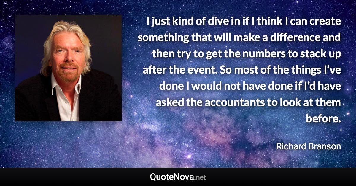 I just kind of dive in if I think I can create something that will make a difference and then try to get the numbers to stack up after the event. So most of the things I’ve done I would not have done if I’d have asked the accountants to look at them before. - Richard Branson quote