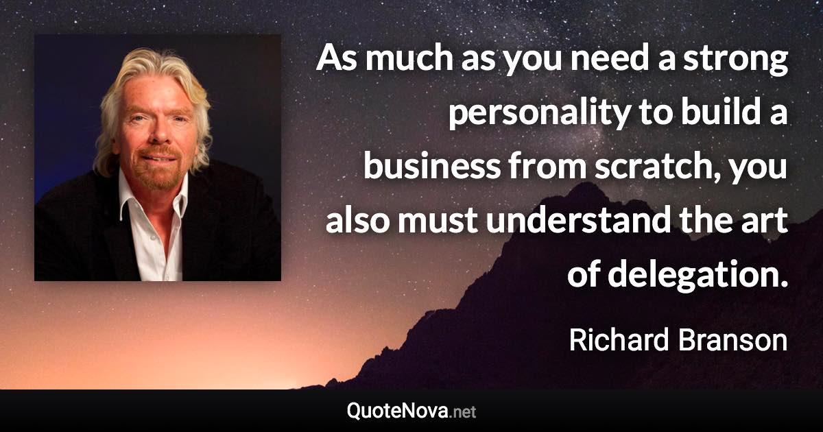 As much as you need a strong personality to build a business from scratch, you also must understand the art of delegation. - Richard Branson quote