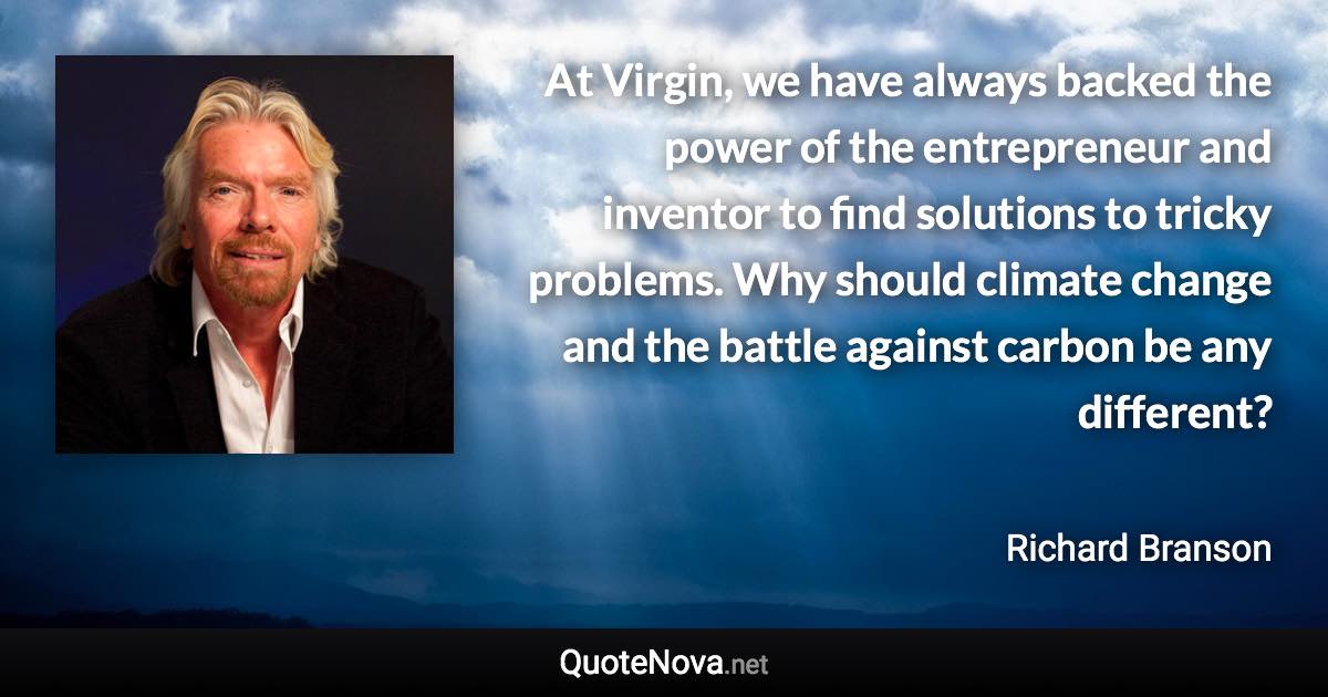 At Virgin, we have always backed the power of the entrepreneur and inventor to find solutions to tricky problems. Why should climate change and the battle against carbon be any different? - Richard Branson quote