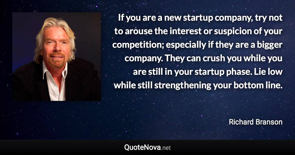 If you are a new startup company, try not to arouse the interest or suspicion of your competition; especially if they are a bigger company. They can crush you while you are still in your startup phase. Lie low while still strengthening your bottom line. - Richard Branson quote