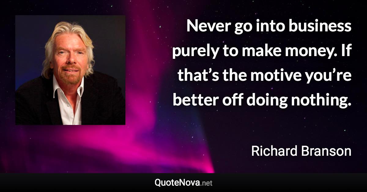 Never go into business purely to make money. If that’s the motive you’re better off doing nothing. - Richard Branson quote