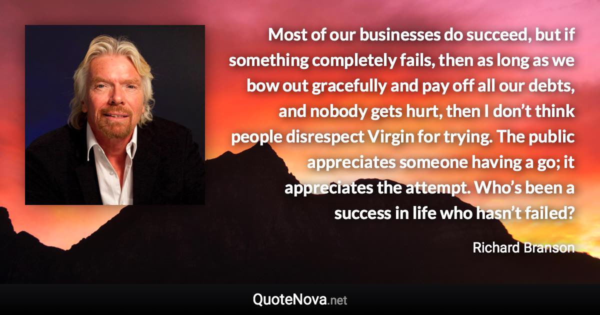 Most of our businesses do succeed, but if something completely fails, then as long as we bow out gracefully and pay off all our debts, and nobody gets hurt, then I don’t think people disrespect Virgin for trying. The public appreciates someone having a go; it appreciates the attempt. Who’s been a success in life who hasn’t failed? - Richard Branson quote