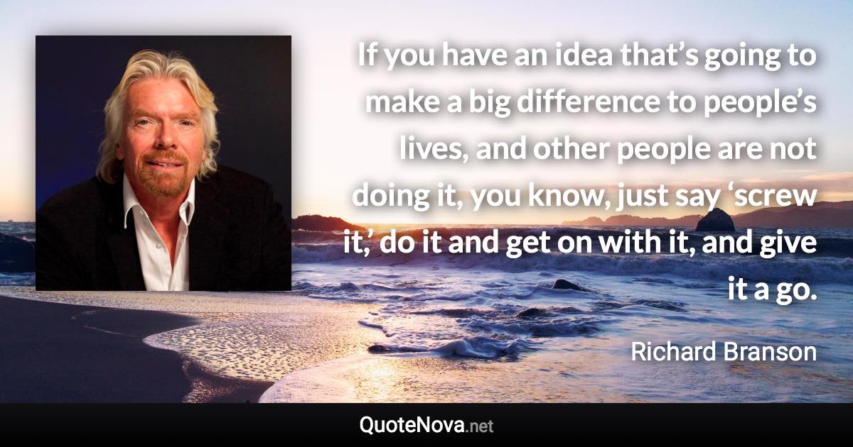 If you have an idea that’s going to make a big difference to people’s lives, and other people are not doing it, you know, just say ‘screw it,’ do it and get on with it, and give it a go. - Richard Branson quote