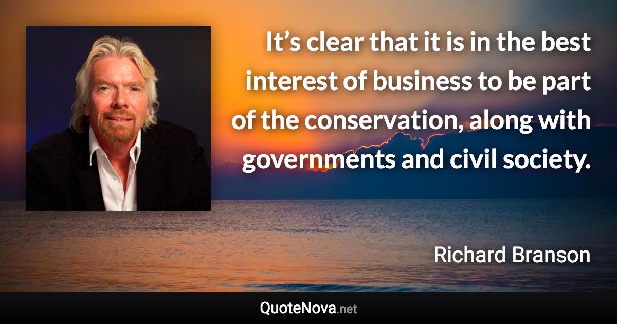 It’s clear that it is in the best interest of business to be part of the conservation, along with governments and civil society. - Richard Branson quote