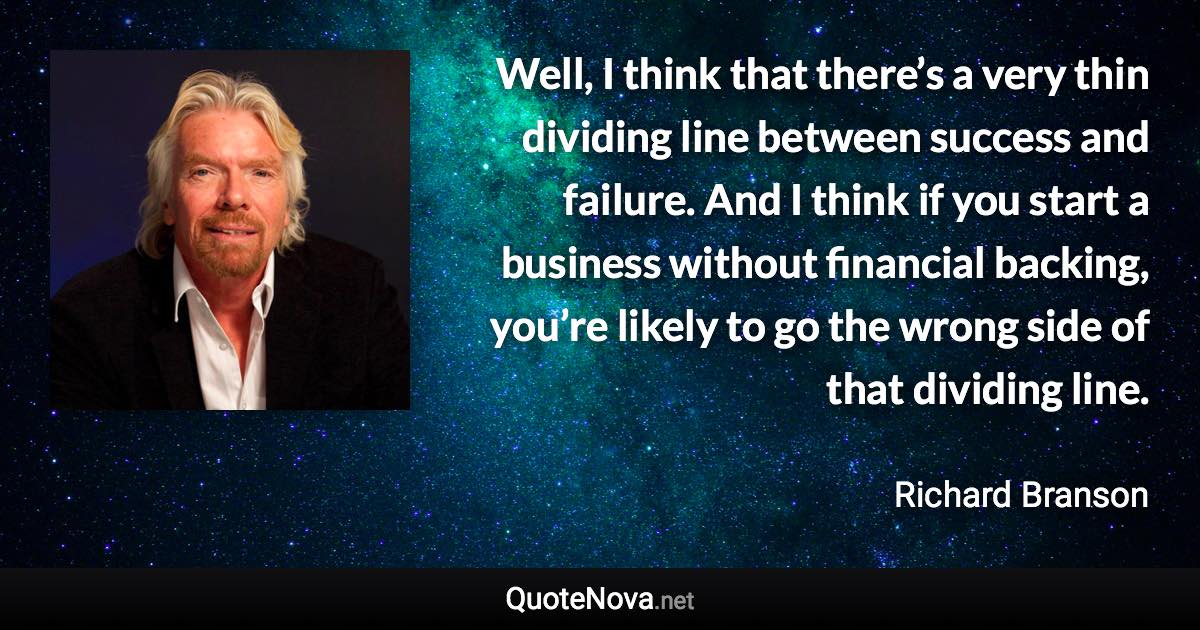 Well, I think that there’s a very thin dividing line between success and failure. And I think if you start a business without financial backing, you’re likely to go the wrong side of that dividing line. - Richard Branson quote