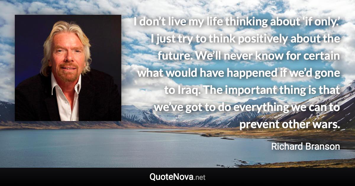 I don’t live my life thinking about ‘if only.’ I just try to think positively about the future. We’ll never know for certain what would have happened if we’d gone to Iraq. The important thing is that we’ve got to do everything we can to prevent other wars. - Richard Branson quote