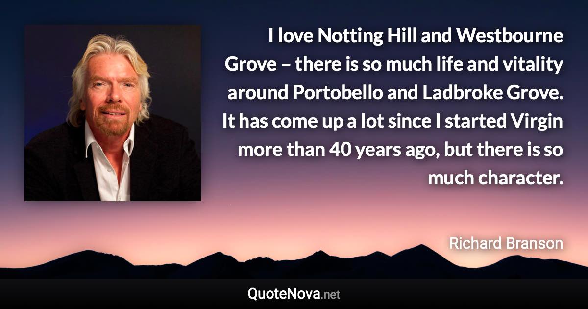 I love Notting Hill and Westbourne Grove – there is so much life and vitality around Portobello and Ladbroke Grove. It has come up a lot since I started Virgin more than 40 years ago, but there is so much character. - Richard Branson quote