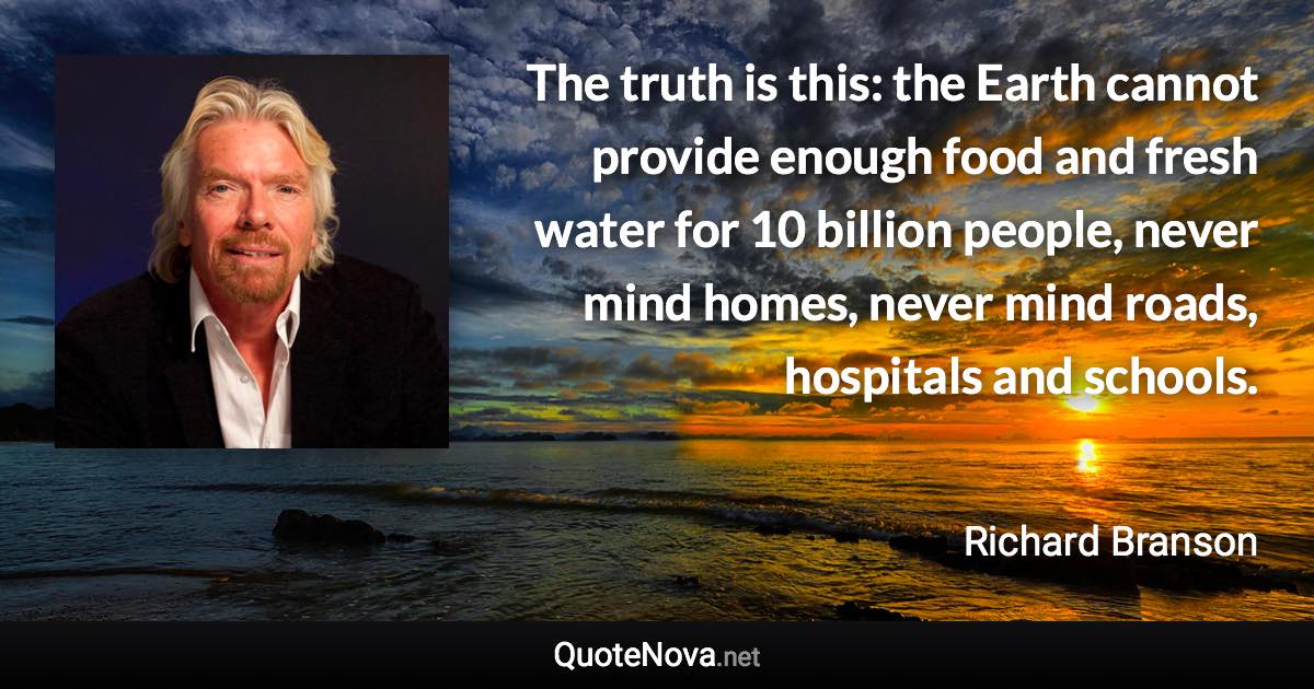 The truth is this: the Earth cannot provide enough food and fresh water for 10 billion people, never mind homes, never mind roads, hospitals and schools. - Richard Branson quote