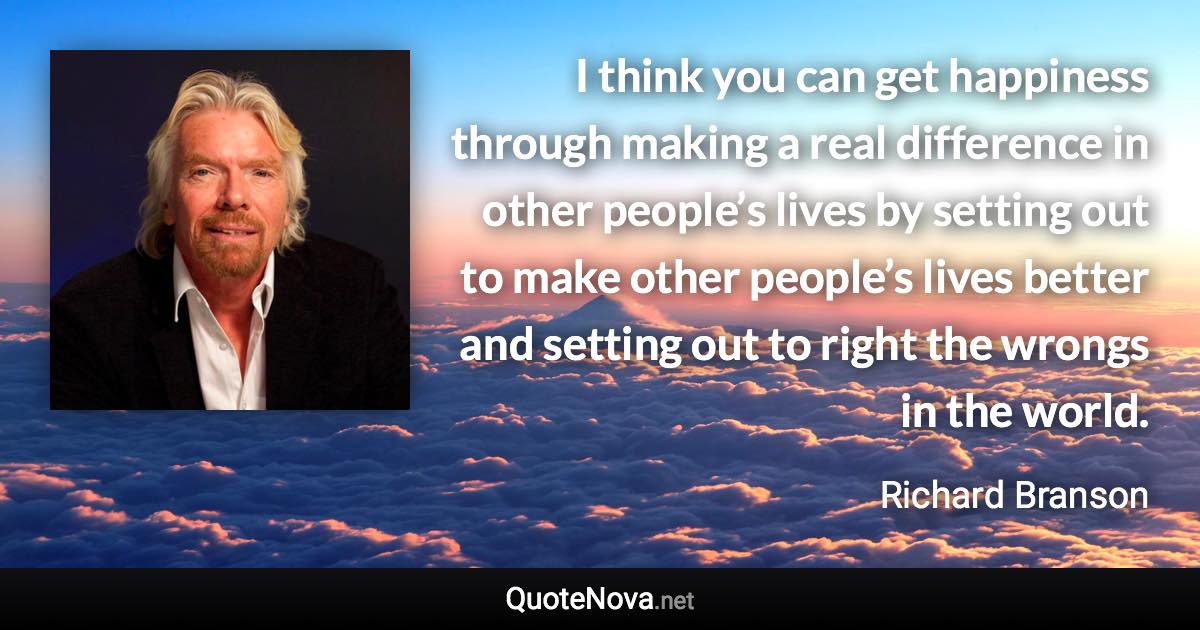 I think you can get happiness through making a real difference in other people’s lives by setting out to make other people’s lives better and setting out to right the wrongs in the world. - Richard Branson quote