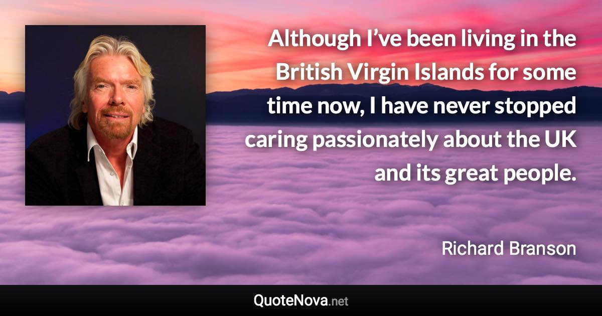 Although I’ve been living in the British Virgin Islands for some time now, I have never stopped caring passionately about the UK and its great people. - Richard Branson quote