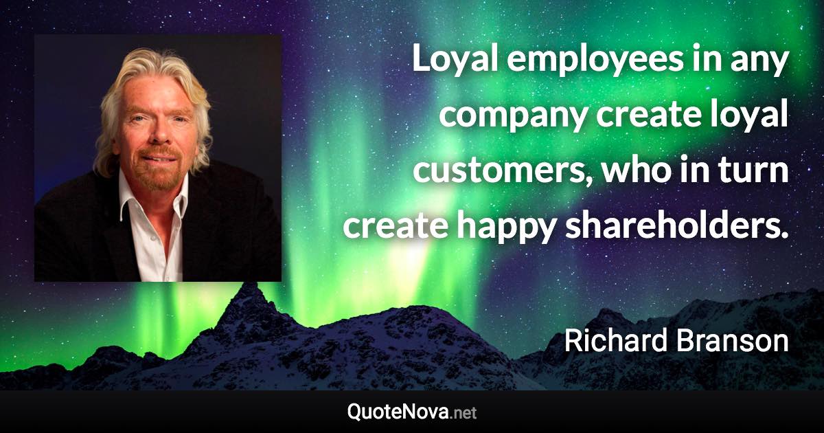 Loyal employees in any company create loyal customers, who in turn create happy shareholders. - Richard Branson quote