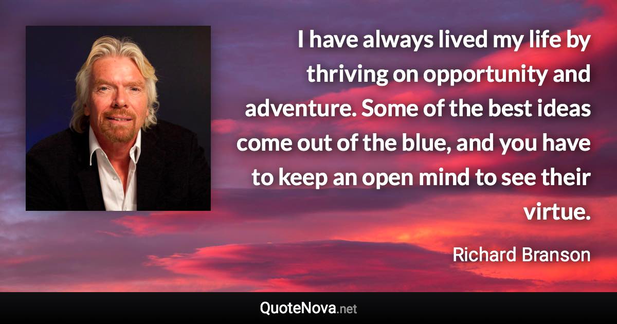 I have always lived my life by thriving on opportunity and adventure. Some of the best ideas come out of the blue, and you have to keep an open mind to see their virtue. - Richard Branson quote