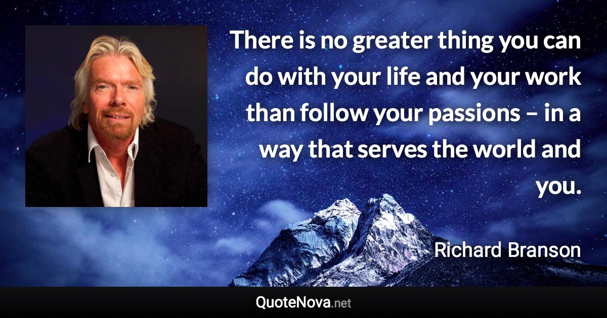 There is no greater thing you can do with your life and your work than follow your passions – in a way that serves the world and you. - Richard Branson quote