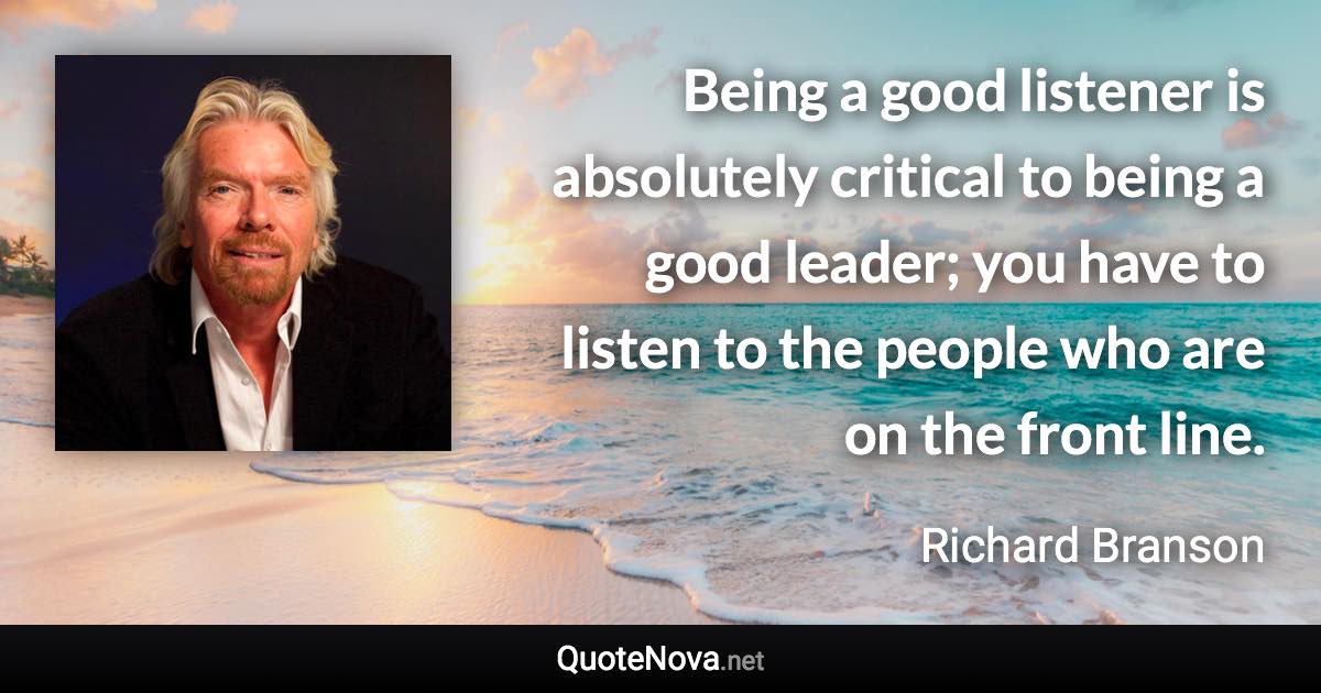 Being a good listener is absolutely critical to being a good leader; you have to listen to the people who are on the front line. - Richard Branson quote