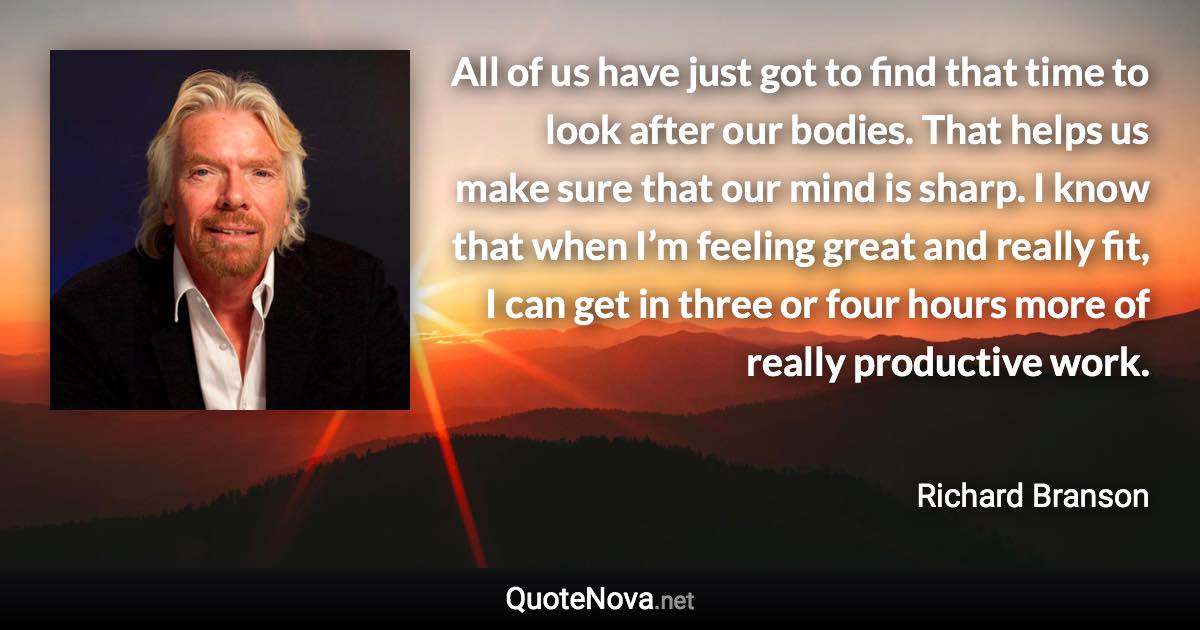 All of us have just got to find that time to look after our bodies. That helps us make sure that our mind is sharp. I know that when I’m feeling great and really fit, I can get in three or four hours more of really productive work. - Richard Branson quote
