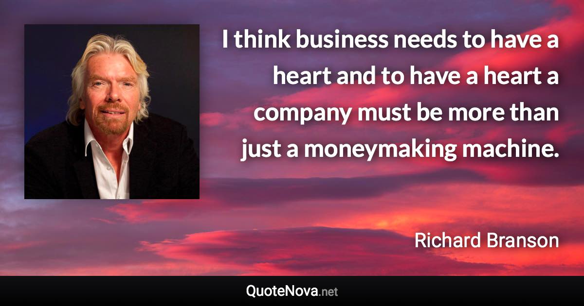 I think business needs to have a heart and to have a heart a company must be more than just a moneymaking machine. - Richard Branson quote