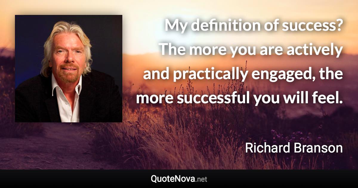 My definition of success? The more you are actively and practically engaged, the more successful you will feel. - Richard Branson quote