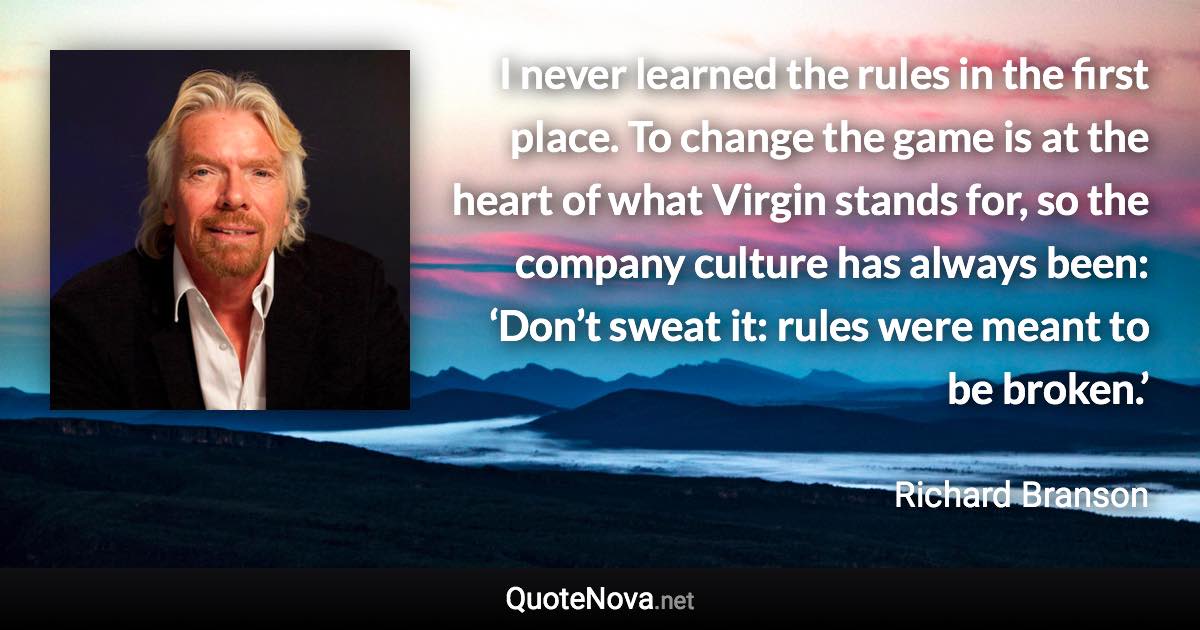 I never learned the rules in the first place. To change the game is at the heart of what Virgin stands for, so the company culture has always been: ‘Don’t sweat it: rules were meant to be broken.’ - Richard Branson quote