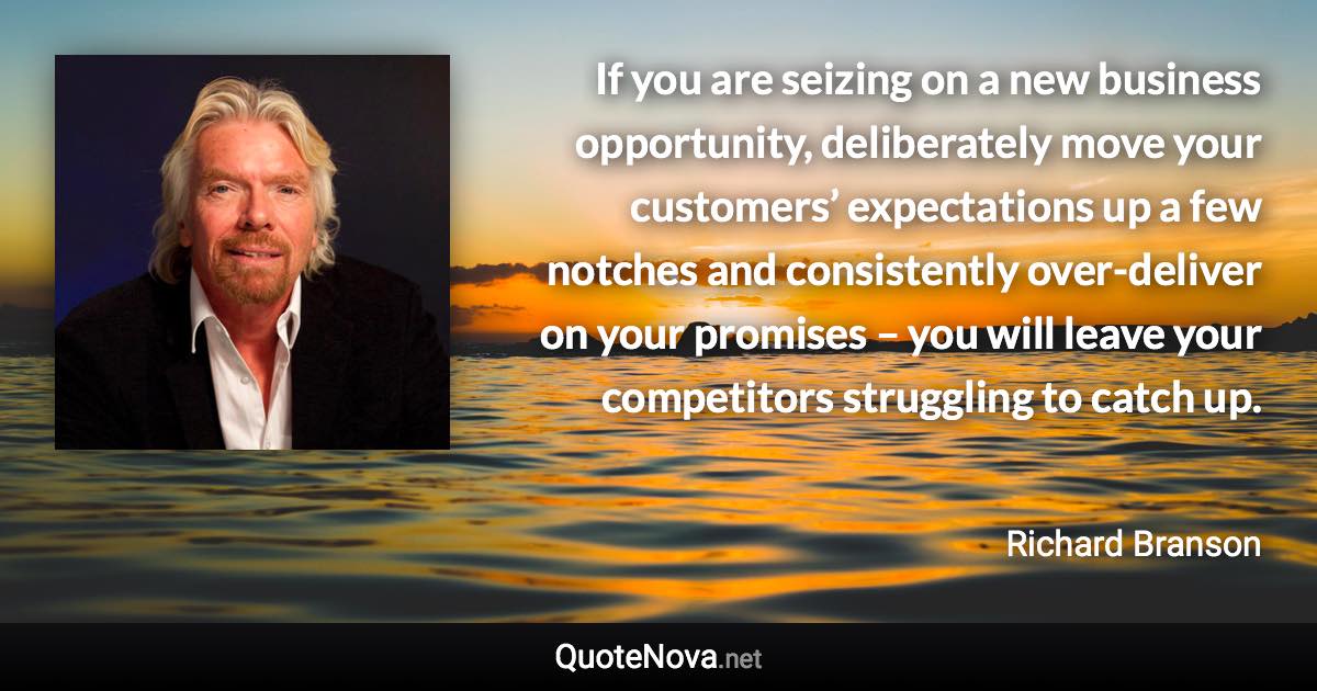 If you are seizing on a new business opportunity, deliberately move your customers’ expectations up a few notches and consistently over-deliver on your promises – you will leave your competitors struggling to catch up. - Richard Branson quote