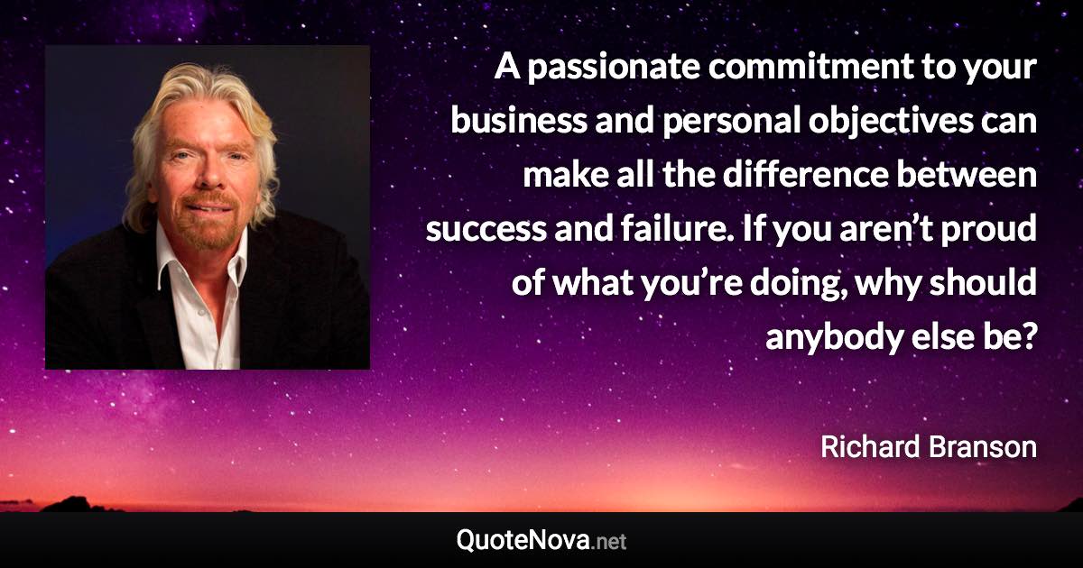 A passionate commitment to your business and personal objectives can make all the difference between success and failure. If you aren’t proud of what you’re doing, why should anybody else be? - Richard Branson quote