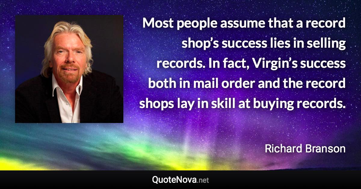 Most people assume that a record shop’s success lies in selling records. In fact, Virgin’s success both in mail order and the record shops lay in skill at buying records. - Richard Branson quote