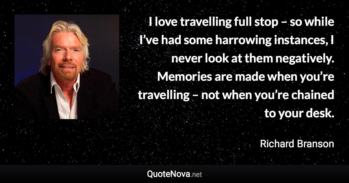 I love travelling full stop – so while I’ve had some harrowing instances, I never look at them negatively. Memories are made when you’re travelling – not when you’re chained to your desk. - Richard Branson quote