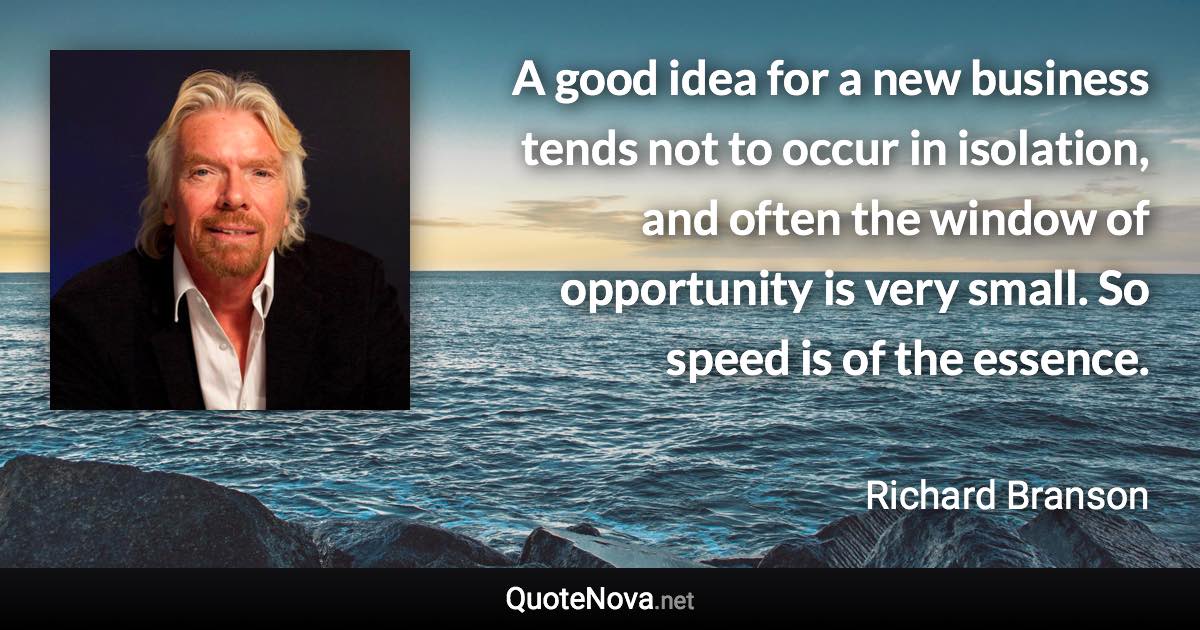 A good idea for a new business tends not to occur in isolation, and often the window of opportunity is very small. So speed is of the essence. - Richard Branson quote