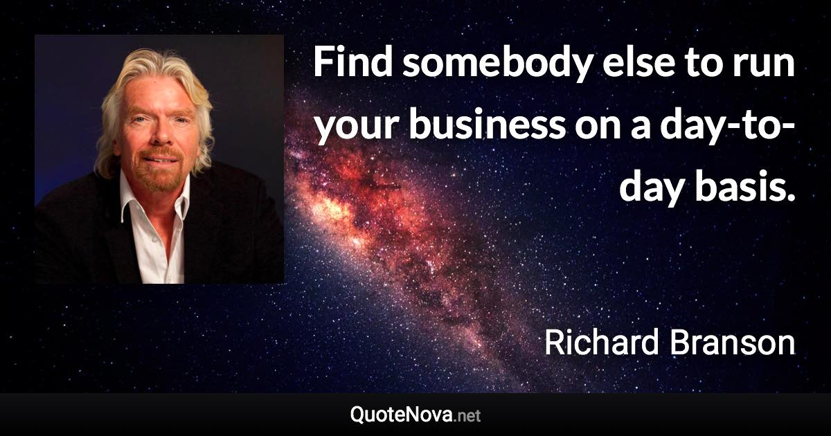 Find somebody else to run your business on a day-to-day basis. - Richard Branson quote