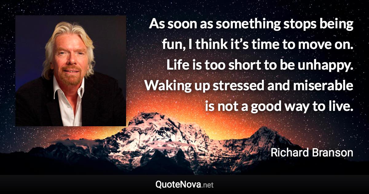 As soon as something stops being fun, I think it’s time to move on. Life is too short to be unhappy. Waking up stressed and miserable is not a good way to live. - Richard Branson quote