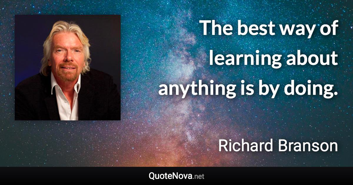 The best way of learning about anything is by doing. - Richard Branson quote