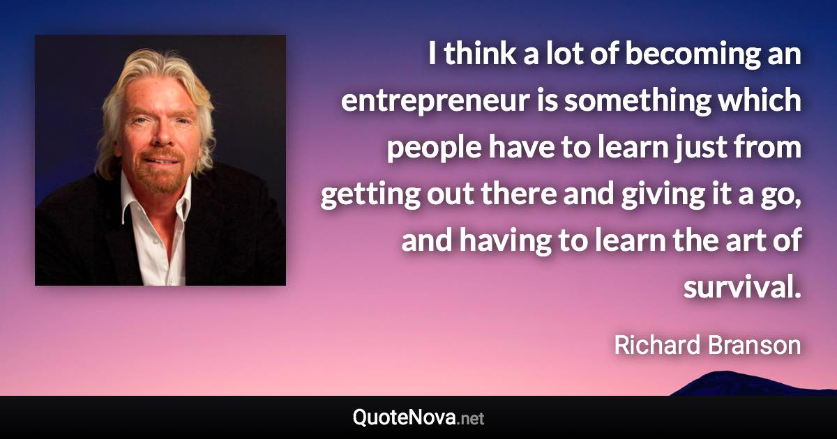 I think a lot of becoming an entrepreneur is something which people have to learn just from getting out there and giving it a go, and having to learn the art of survival. - Richard Branson quote