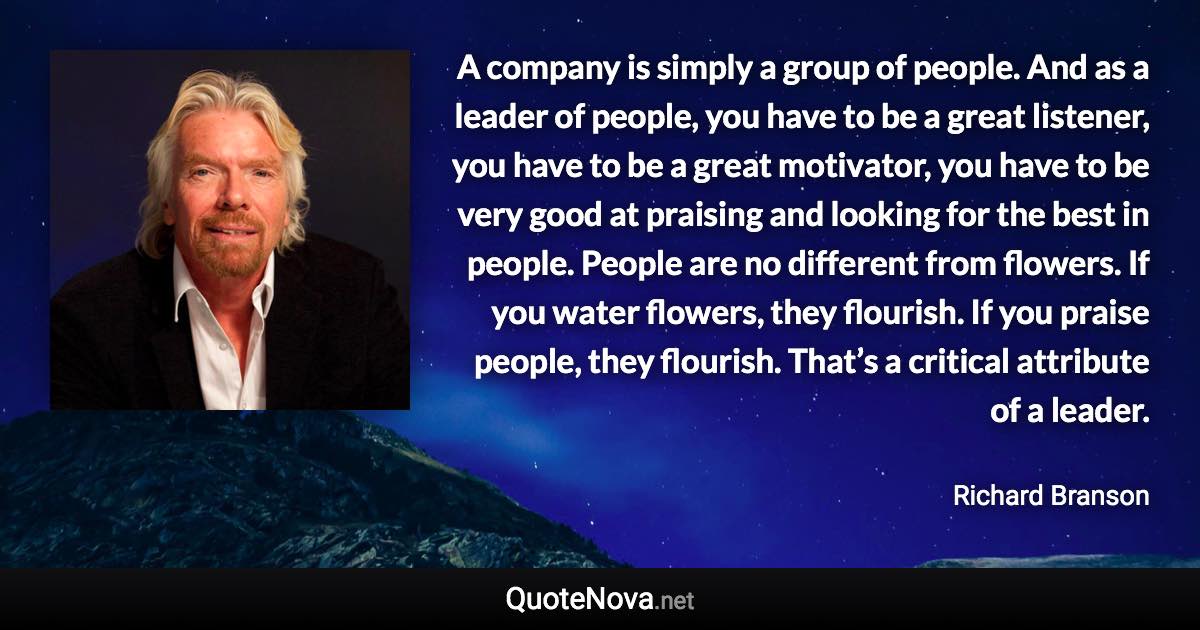 A company is simply a group of people. And as a leader of people, you have to be a great listener, you have to be a great motivator, you have to be very good at praising and looking for the best in people. People are no different from flowers. If you water flowers, they flourish. If you praise people, they flourish. That’s a critical attribute of a leader. - Richard Branson quote