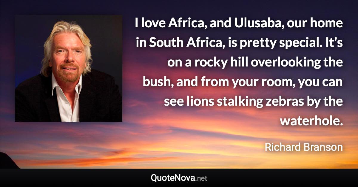 I love Africa, and Ulusaba, our home in South Africa, is pretty special. It’s on a rocky hill overlooking the bush, and from your room, you can see lions stalking zebras by the waterhole. - Richard Branson quote