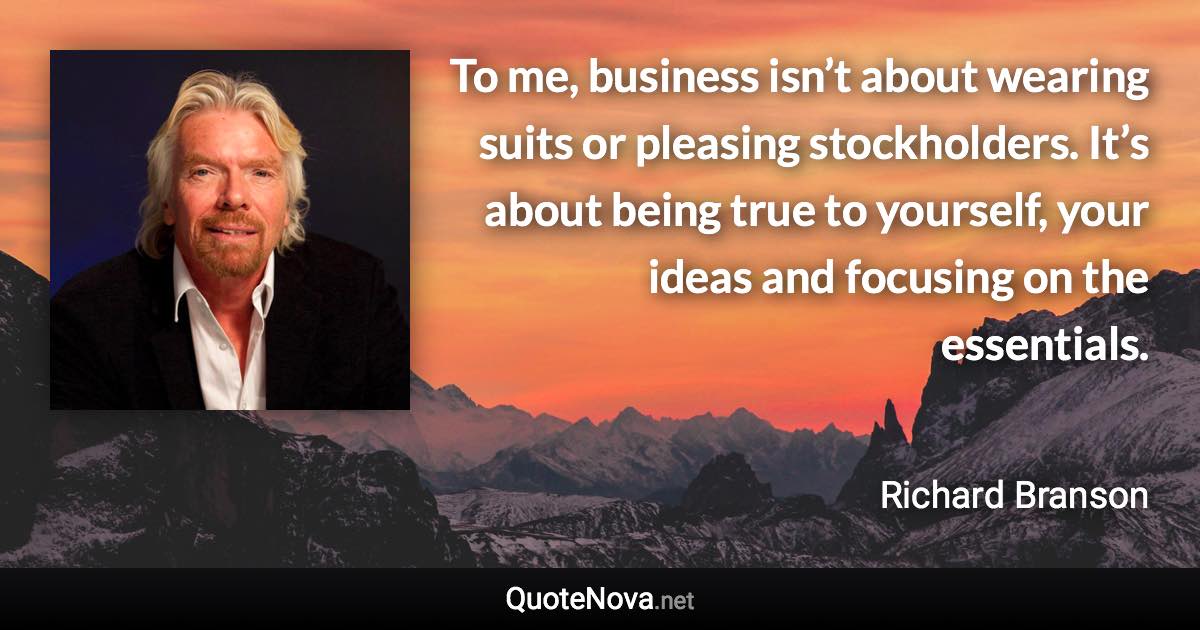 To me, business isn’t about wearing suits or pleasing stockholders. It’s about being true to yourself, your ideas and focusing on the essentials. - Richard Branson quote