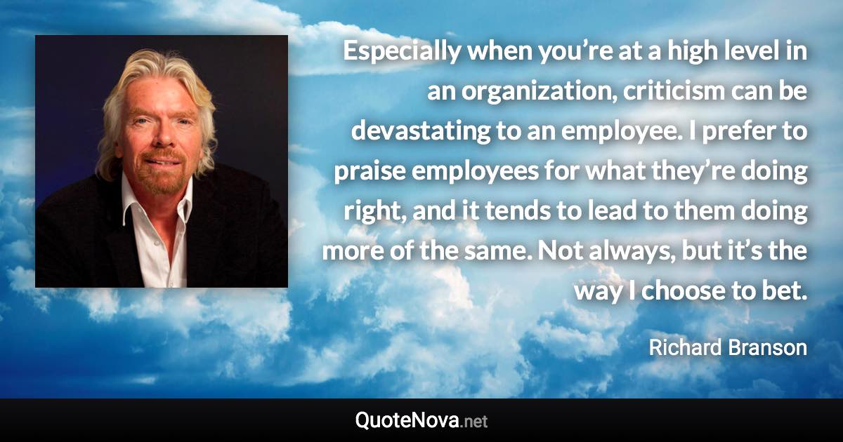 Especially when you’re at a high level in an organization, criticism can be devastating to an employee. I prefer to praise employees for what they’re doing right, and it tends to lead to them doing more of the same. Not always, but it’s the way I choose to bet. - Richard Branson quote