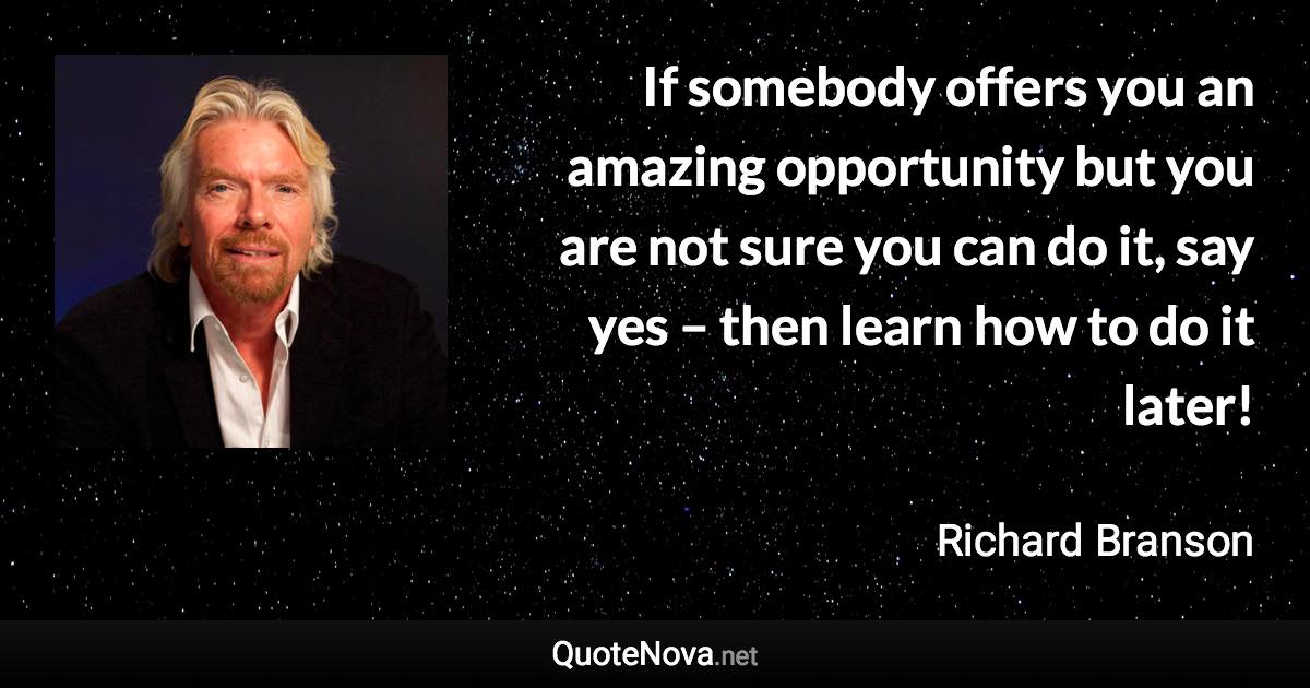 If somebody offers you an amazing opportunity but you are not sure you can do it, say yes – then learn how to do it later! - Richard Branson quote