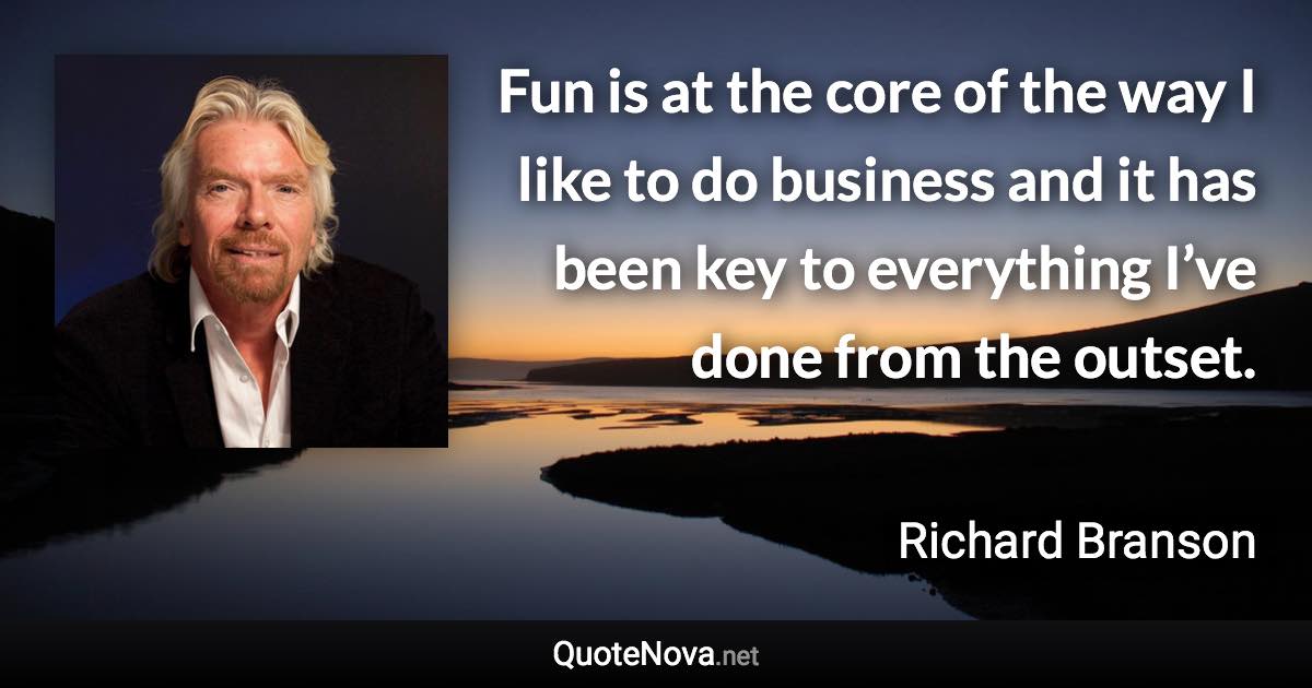 Fun is at the core of the way I like to do business and it has been key to everything I’ve done from the outset. - Richard Branson quote