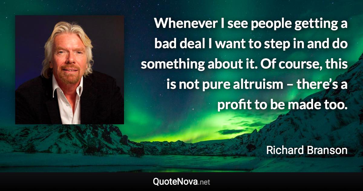 Whenever I see people getting a bad deal I want to step in and do something about it. Of course, this is not pure altruism – there’s a profit to be made too. - Richard Branson quote