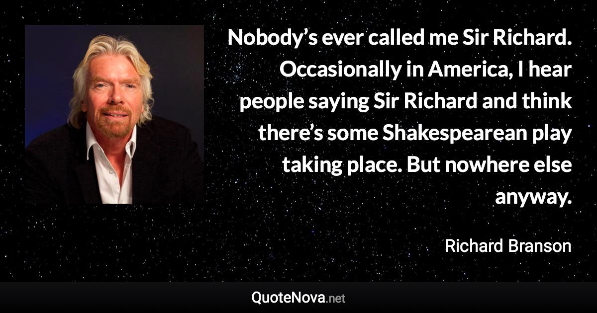 Nobody’s ever called me Sir Richard. Occasionally in America, I hear people saying Sir Richard and think there’s some Shakespearean play taking place. But nowhere else anyway. - Richard Branson quote