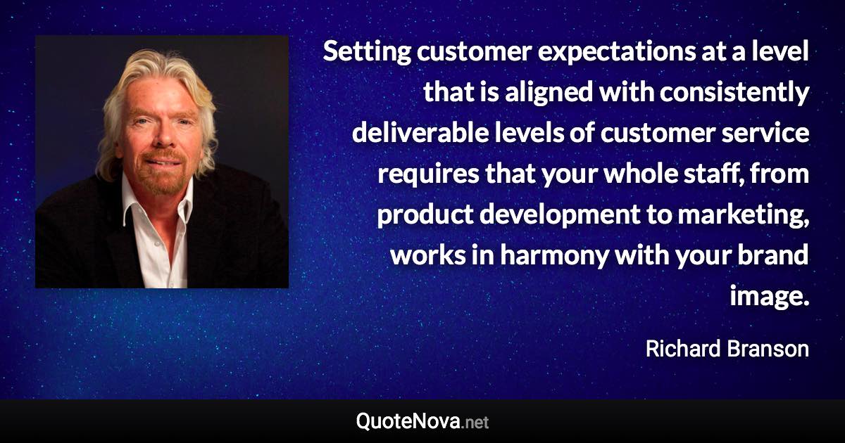 Setting customer expectations at a level that is aligned with consistently deliverable levels of customer service requires that your whole staff, from product development to marketing, works in harmony with your brand image. - Richard Branson quote