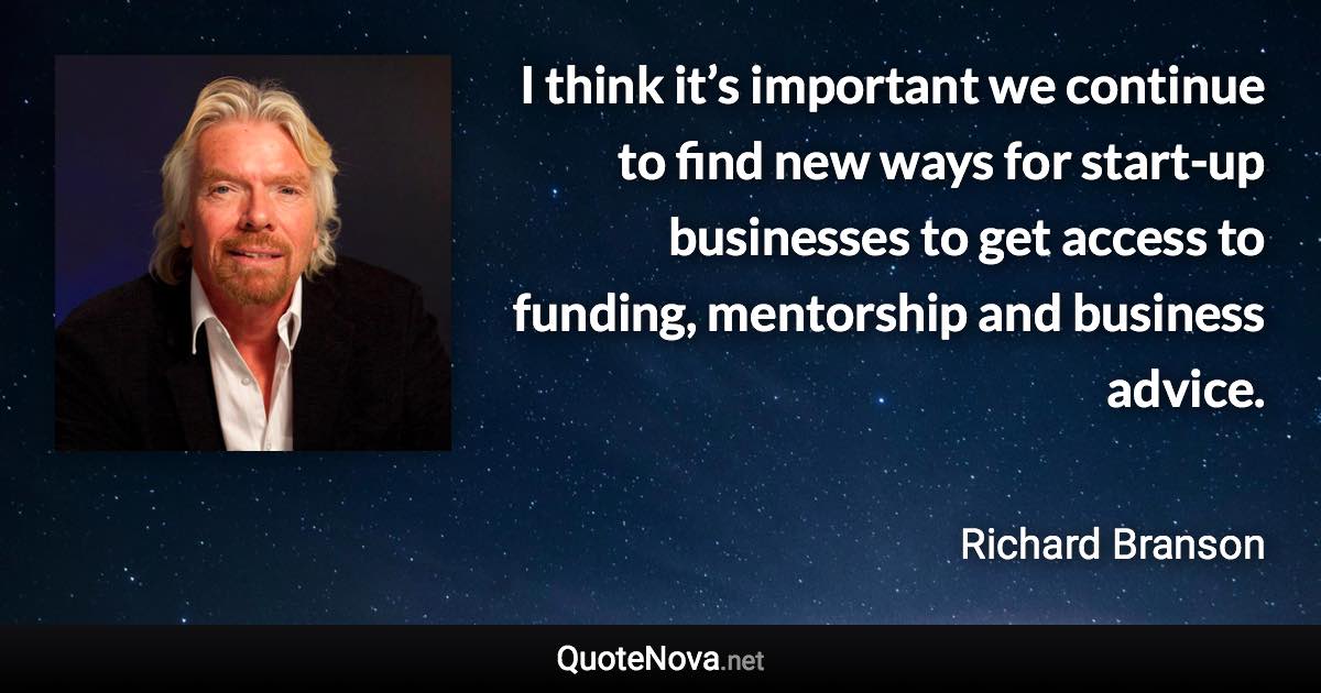 I think it’s important we continue to find new ways for start-up businesses to get access to funding, mentorship and business advice. - Richard Branson quote